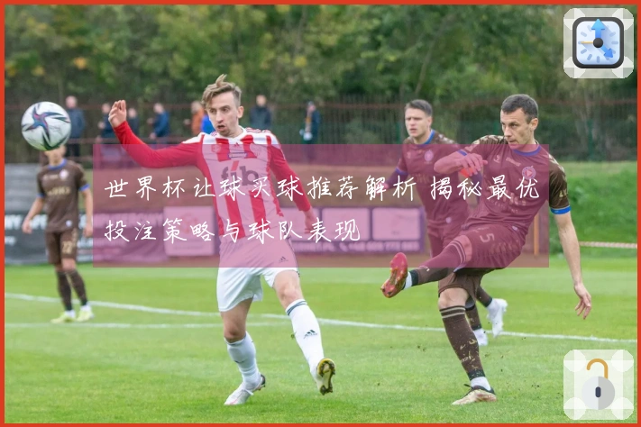 世界杯让球买球推荐解析 揭秘最优投注策略与球队表现