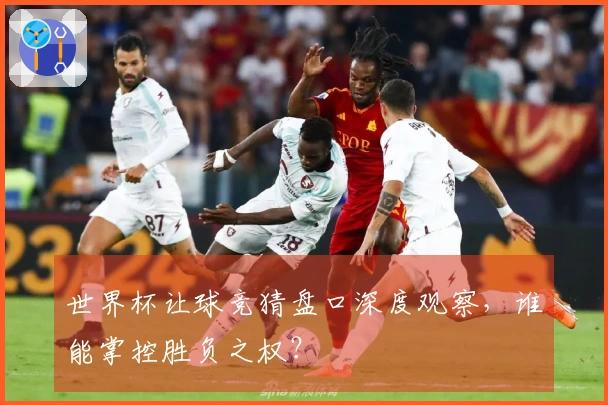 世界杯让球竞猜盘口深度观察，谁能掌控胜负之权？