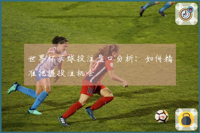 世界杯买球投注盘口分析：如何精准把握投注机会